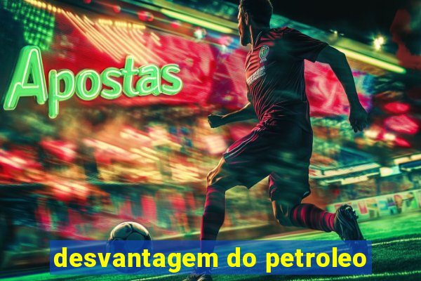 desvantagem do petroleo